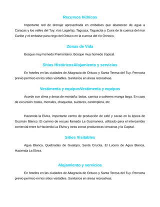 Recursos hídricos
Importante red de drenaje aprovechada en embalses que abastecen de agua a
Caracas y los valles del Tuy: ríos Lagartijo, Taguaza, Taguacita y Cuira de la cuenca del mar
Caribe y el embalse para riego del Orituco en la cuenca del río Orinoco.
Zonas de Vida
Bosque muy húmedo Premontano. Bosque muy húmedo tropical.
Sitios HistóricosAlojamiento y servicios
En hoteles en las ciudades de Altagracia de Orituco y Santa Teresa del Tuy. Pernocta
previo permiso en los sitios visitables. Sanitarios en áreas recreativas.
Vestimenta y equiposVestimenta y equipos
Acorde con clima y áreas de montaña: botas, camisa o suéteres manga larga. En caso
de excursión: botas, morrales, chaquetas, suéteres, cantimplora, etc
Hacienda la Elvira, importante centro de producción de café y cacao en la época de
Guzmán Blanco. El camino de recuas llamado La Guzmanera, utilizado para el intercambio
comercial entre la Hacienda La Elvira y otras zonas productoras cercanas y la Capital.
Sitios Visitables
Agua Blanca, Quebradas de Guatopo, Santa Crucita, El Lucero de Agua Blanca,
Hacienda La Elvira.
Alojamiento y servicios
En hoteles en las ciudades de Altagracia de Orituco y Santa Teresa del Tuy. Pernocta
previo permiso en los sitios visitables. Sanitarios en áreas recreativas.
 