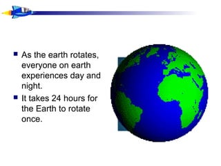  As the earth rotates,
everyone on earth
experiences day and
night.
 It takes 24 hours for
the Earth to rotate
once.
 