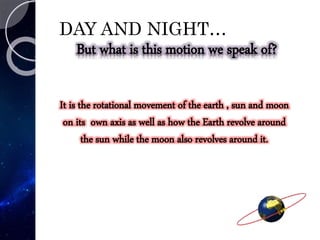 DAY AND NIGHT…
But what is this motion we speak of?
It is the rotational movement of the earth , sun and moon
on its own axis as well as how the Earth revolve around
the sun while the moon also revolves around it.
 