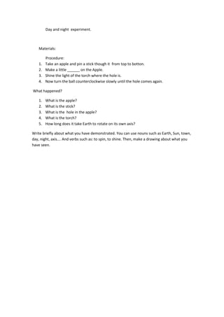 Day and night experiment.
Materials:
Procedure:
1. Take an apple and pin a stick though it from top to botton.
2. Make a l...
