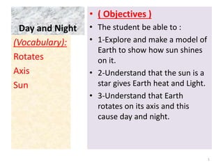 Day and Night
• ( Objectives )
• The student be able to :
• 1-Explore and make a model of
Earth to show how sun shines
on it.
• 2-Understand that the sun is a
star gives Earth heat and Light.
• 3-Understand that Earth
rotates on its axis and this
cause day and night.
(Vocabulary):
Rotates
Axis
Sun
1
 