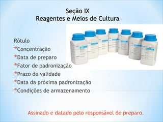 Seção IX
Reagentes e Meios de Cultura
Rótulo

*Concentração
*Data de preparo
*Fator de padronização
*Prazo de validade
*Data da próxima padronização
*Condições de armazenamento
Assinado e datado pelo responsável de preparo.

 