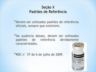 Seção X
Padrões de Referência

*Devem ser utilizados padrões de referência
oficiais, sempre que existirem.

*Na

ausência desses, devem ser utilizados
padrões
de
referência
devidamente
caracterizados.

*RDC n° 37 de 6 de julho de 2009.

 
