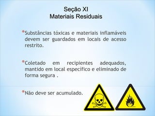 Seção XI
Materiais Residuais

*Substâncias tóxicas e materiais inflamáveis

devem ser guardados em locais de acesso
restrito.

*Coletado

em recipientes adequados,
mantido em local específico e eliminado de
forma segura .

*Não deve ser acumulado.

 