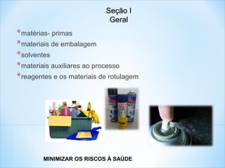 Seção I
Geral

* matérias- primas
* materiais de embalagem
* solventes
* materiais auxiliares ao processo
* reagentes e os materiais de rotulagem

MINIMIZAR OS RISCOS À SAÚDE

 