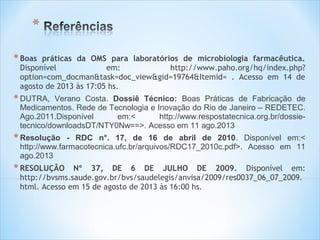 * Boas

práticas da OMS para laboratórios de microbiologia farmacêutica.
Disponível
em:
http://www.paho.org/hq/index.php?
option=com_docman&task=doc_view&gid=19764&Itemid= . Acesso em 14 de
agosto de 2013 às 17:05 hs.

* DUTRA,

Verano Costa. Dossiê Técnico: Boas Práticas de Fabricação de
Medicamentos. Rede de Tecnologia e Inovação do Rio de Janeiro – REDETEC.
Ago.2011.Disponível
em:<
http://www.respostatecnica.org.br/dossietecnico/downloadsDT/NTY0Nw==>. Acesso em 11 ago.2013

* Resolução

- RDC n°. 17, de 16 de abril de 2010. Disponível em:<
http://www.farmacotecnica.ufc.br/arquivos/RDC17_2010c.pdf>. Acesso em 11
ago.2013

* RESOLUÇÃO

Nº 37, DE 6 DE JULHO DE 2009. Disponível em:
http://bvsms.saude.gov.br/bvs/saudelegis/anvisa/2009/res0037_06_07_2009.
html. Acesso em 15 de agosto de 2013 às 16:00 hs.

 
