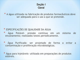 Seção I
Geral

*  A água utilizada na fabricação de produtos farmacêuticos deve
ser adequada para o uso a que se pretende.

* ESPECIFICAÇÕES DE QUALIDADE DA ÁGUA
* Água Potável- pressão contínua em

um
encanamento; realizados testes periodicamente.

*

sistema

de

Água Purificada- ser projetado de forma a evitar a
contaminação e proliferação microbiológicas.

* Água para Injetáveis- utilizada em preparações de produtos
estéreis.

 