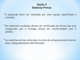 Seção II
Matérias-Primas

*A

aquisição deve ser realizada por uma equipe qualificada e
treinada.

* Os materiais recebidos devem ser verificados de forma que seja

assegurado que a entrega esteja em conformidade com o
pedido.

* As matérias-primas colocadas na área de armazenamento devem
estar adequadamente identificadas.

 