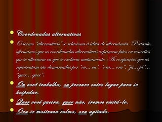  Coordenadas

alternativas
 O termo “alternativas” se relaciona à ideia de alternância. Portanto,
afirmamos que as coordenadas alternativas exprimem fatos ou conceitos
que se alternam ou que se excluem mutuamente. As conjunções que as
representam são demarcadas por “ou... ou”, “ora... ora”, “já... já”...
“quer... quer”: 
 Ou você trabalha, ou procure outro lugar para se
hospedar.
 Quer você queira, quer não, iremos visitá-lo.
 Ora se mostrava calmo, ora agitado.

 
