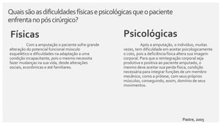 Quaissãoasdificuldadesfísicasepsicológicasqueopaciente
enfrentanopóscirúrgico?
Físicas
Com a amputação o paciente sofre grande
alteração do potencial funcional músculo
esquelético e dificuldades na adaptação a uma
condição incapacitante, pois o mesmo necessita
fazer mudanças na sua vida, desde alterações
sociais, econômicas e até familiares.
Psicológicas
Após a amputação, o indivíduo, muitas
vezes, tem dificuldade em aceitar psicologicamente
o coto, pois a deficiência física altera sua imagem
corporal. Para que a reintegração corporal seja
produtiva e positiva ao paciente amputado, o
mesmo deve aceitar sua perda física, condição
necessária para integrar funções de um membro
mecânico, como a prótese, com seus próprios
músculos, conseguindo, assim, domínio de seus
movimentos.
Pastre, 2005
 