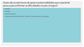 Quaissãoasestruturasdeapoioepotencialidadesqueopaciente
possuiparaenfrentarasdificuldadesnopóscirúrgico?
• Família;
• Amigos;
• Grupos de apoio;
• Equipe de saúde (enfermeiros, médicos, fisioterapeutas, psicólogos).
 