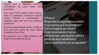 Ofuturo
Respondaàsseguintesquestões:
Oquepensaqueiraacontecer?
Comoimaginaseufuturo?
Quaisasprováveismarcas
psicossociais,percepçõessobrea
perdadediastrabalhados?
Comovocêlidarácomasseqüelas?
• Espero que a diabetes continue
controlada né, para nada mais
acontecer.
• Uai, meu futuro quem sabe é Deus.
Mas eu pretendo continuar vivendo
minha vidinha e controlando a
diabetes para não ter mais nenhum
problema.
• Eu já era aposentada antes, então eu
fico mais por conta da casa. Quem
trabalha é meu filho.
• Eu costumo ver o lado positivo, né?
Tudo tá nas mãos de Deus.
 