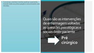• Conversar, orientar e tentar acalmar a paciente,
tirando toda sua preocupação e solucionando suas
dúvidas.
Quaissãoasintervenções
deenfermagemvoltadas
asquestõespsicológicase
sociaisdestepaciente
Pré
cirúrgico
 