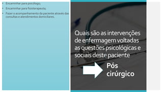 • Encaminhar para psicólogo;
• Encaminhar para fisioterapeuta;
• Fazer o acompanhamento da paciente através das
consultas e atendimentos domiciliares.
Quaissãoasintervenções
deenfermagemvoltadas
asquestõespsicológicase
sociaisdestepaciente
Pós
cirúrgico
 