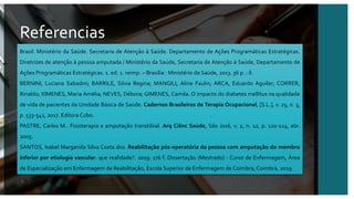 Referencias
april@contoso.com
Referencias
Brasil. Ministério da Saúde. Secretaria de Atenção à Saúde. Departamento de Ações Programáticas Estratégicas.
Diretrizes de atenção à pessoa amputada / Ministério da Saúde, Secretaria de Atenção à Saúde, Departamento de
Ações Programáticas Estratégicas. 1. ed. 1. reimp. – Brasília : Ministério da Saúde, 2013. 36 p. : il.
BERNINI, Luciana Sabadini; BARRILE, Silvia Regina; MANGILI, Aline Faulin; ARCA, Eduardo Aguilar; CORRER,
Rinaldo; XIMENES, Maria Amélia; NEVES, Débora; GIMENES, Camila. O impacto do diabetes mellitus na qualidade
de vida de pacientes da Unidade Básica de Saúde. Cadernos Brasileiros de Terapia Ocupacional, [S.L.], v. 25, n. 3,
p. 533-541, 2017. Editora Cubo. http://dx.doi.org/10.4322/2526-8910.ctoao0899.
PASTRE, Carlos M.. Fisioterapia e amputação transtibial. Arq Ciênc Saúde, São José, v. 2, n. 12, p. 120-124, abr.
2005.
SANTOS, Isabel Margarida Silva Costa dos. Reabilitação pós-operatória da pessoa com amputação do membro
inferior por etiologia vascular: que realidade?. 2019. 176 f. Dissertação (Mestrado) - Curso de Enfermagem, Área
de Especialização em Enfermagem de Reabilitação, Escola Superior de Enfermagem de Coimbra, Coimbra, 2019.
 