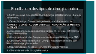 Escolhaumdostiposdecirurgiaabaixo
1. Colite ulcerativa e megacolon tóxico. Cirurgia: colectomia total – bolsa de
colostomia.
2. Cancer de laringe. Cirurgia: laringectomia total - traqueostomia
3. PACIENTE DIABÉTICO COM ERISIPELA – AMPUTAÇÃO DE MEMBRO
INFERIOR
4. Adenocarcionoma do parênquima renal grau III – Cirurgia: nefrectomia
direita - hemodiálise
5. Glioma parietal direito. Cirurgia: exerese de neoplasia maligna de SNC.
6. Carcionoma maligno de mama – Cirurgia: mastectomia bilateral com
esvaziamento ganglionar axilar.
7. Hepatite C (cirrose hepática) – cirurgia: transplante hepático
8. Obesidade mórbida. Cirurgia Bariatrica.
 
