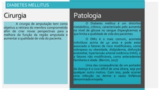 Patologia
Cirurgia
A cirurgia de amputação tem como
objetivo a retirara do membro comprometido
afim de criar novas perspectivas para a
melhora da função da região amputada e
aumentar a qualidade de vida do paciente.
O Diabetes mellitus é um distúrbio
metabólico, crônico, caracterizado pelo aumento
no nível de glicose no sangue (hiperglicemia) e
que limita a qualidade de vida dos pacientes.
O DM2 é o mais comum, acomete
indivíduos acima de 40 anos e pode estar
associado a fatores de risco modificáveis, como
sobrepeso ou obesidade, dislipidemia, disfunção
endotelial, hipertensão arterial sistêmica (HAS), e
a fatores não modificáveis, como antecedentes
familiares e idade. (Bernini, 2017)
Uma das consequências de um portador
da doença é a cura difícil de uma úlcera, seja por
qualquer outro motivo. Com isso, pode ocorrer
uma infecção na derme e vasos linfáticos
denominada erisipela.
DIABETES MELLITUS
 