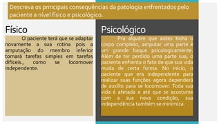 Psicológico
Físico
O paciente terá que se adaptar
novamente a sua rotina pois a
amputação do membro inferior
tornará tarefas simples em tarefas
difíceis., como se locomover
independente.
Pra alguém que antes tinha o
corpo completo, amputar uma parte é
um grande baque psicologicamente.
Além de ter perdido uma parte sua, o
paciente enfrenta o fato de que sua vida
muda de certa forma. No início, o
paciente que era independente para
realizar suas funções agora dependerá
de auxílio para se locomover. Toda sua
vida é afetada e até que se acostume
com a sua nova condição, sua
independência também se minimiza.
Descreva os principais consequências da patologia enfrentados pelo
paciente a nível físico e psicológico.
 