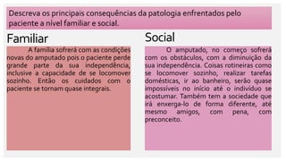 Social
Familiar
A família sofrerá com as condições
novas do amputado pois o paciente perde
grande parte da sua independência,
inclusive a capacidade de se locomover
sozinho. Então os cuidados com o
paciente se tornam quase integrais.
Descreva os principais consequências da patologia enfrentados pelo
paciente a nível familiar e social.
O amputado, no começo sofrerá
com os obstáculos, com a diminuição da
sua independência. Coisas rotineiras como
se locomover sozinho, realizar tarefas
domésticas, ir ao banheiro, serão quase
impossíveis no início até o indivíduo se
acostumar. Também tem a sociedade que
irá enxerga-lo de forma diferente, até
mesmo amigos, com pena, com
preconceito.
 