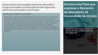 Descrevaabaixoaspreocupaçõesdopacienterelacionadasà
cirurgiaqueirárealizareasintervençõesdeenfermagempara
reduziressaspreocupaçõesnoprécirúrgico.
Escreva uma frase que
expresse o Momento
da descoberta da
necessidade da cirurgia
“Eu pensei que ficaria para sempre de
cadeiras de rodas, que dependeria de
todos para tudo”
• Medo, preocupação e incapacidade
• Neste caso, a equipe de enfermagem deverá conversar com o paciente,
despreocupando, entendendo seu lado e dando apoio emocional. Se
necessário, encaminhar para um psicólogo. Explicar como irá funcionar a
cirurgia, os benefícios que trará ajudará a amenizar o medo. Quando a
incapacidade, a equipe de enfermagem deverá orientar quando a
recuperação e incentivar o paciente de que só por causa da amputação,
ele não deixará de realizar tudo que gostava, e com o tempo consegue se
adaptar.
 