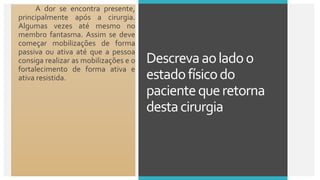 A dor se encontra presente,
principalmente após a cirurgia.
Algumas vezes até mesmo no
membro fantasma. Assim se deve
começar mobilizações de forma
passiva ou ativa até que a pessoa
consiga realizar as mobilizações e o
fortalecimento de forma ativa e
ativa resistida.
Descrevaaoladoo
estadofísicodo
pacientequeretorna
destacirurgia
 