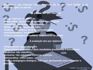 Segundo o que Cipriano Carlos Luckese diz em seu livro Avaliação da Aprendizagem na escola:As provas tem por objetivo:Julgar: Aprovar ou reprovar;