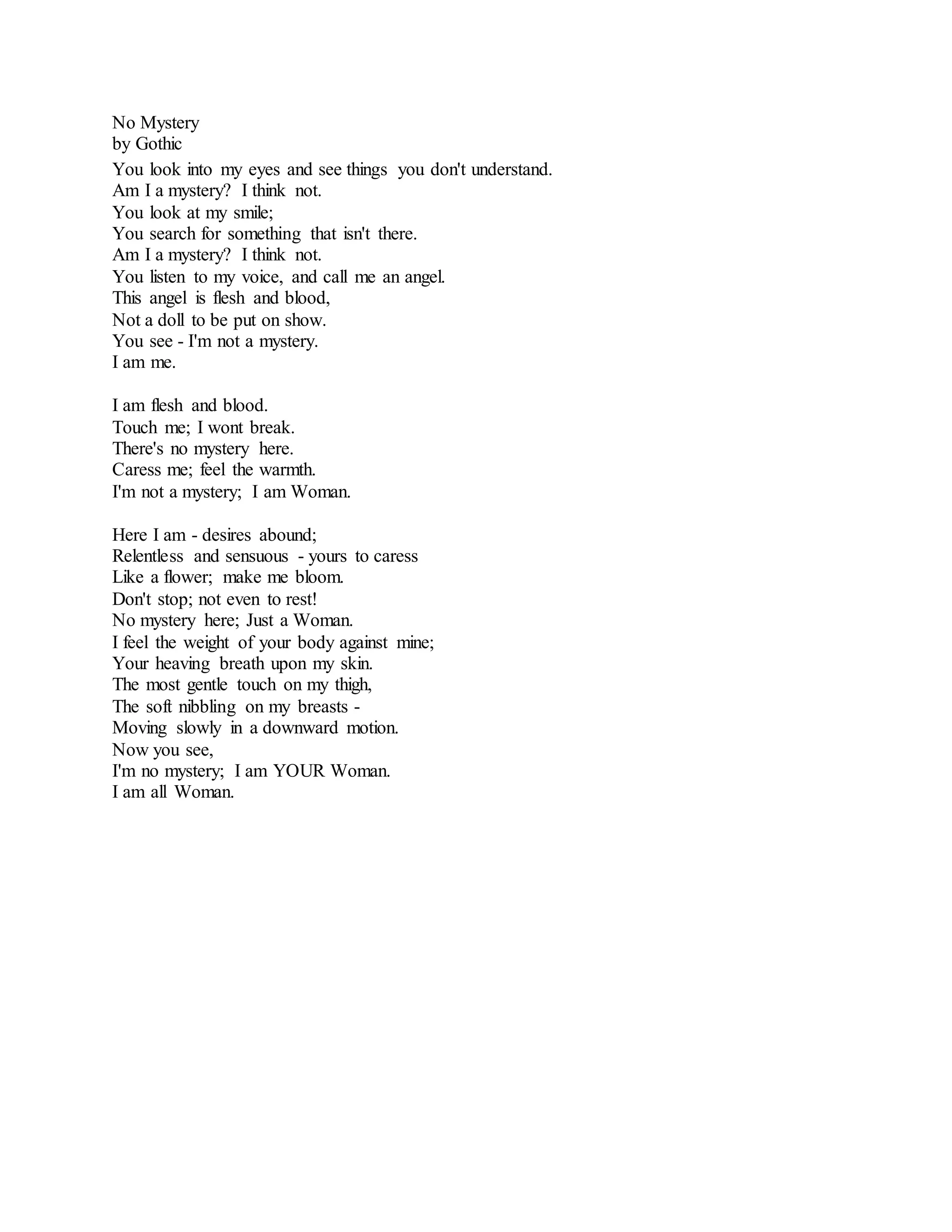 No Mystery 
by Gothic 
You look into my eyes and see things you don't understand. 
Am I a mystery? I think not. 
You look at my smile; 
You search for something that isn't there. 
Am I a mystery? I think not. 
You listen to my voice, and call me an angel. 
This angel is flesh and blood, 
Not a doll to be put on show. 
You see - I'm not a mystery. 
I am me. 
I am flesh and blood. 
Touch me; I wont break. 
There's no mystery here. 
Caress me; feel the warmth. 
I'm not a mystery; I am Woman. 
Here I am - desires abound; 
Relentless and sensuous - yours to caress 
Like a flower; make me bloom. 
Don't stop; not even to rest! 
No mystery here; Just a Woman. 
I feel the weight of your body against mine; 
Your heaving breath upon my skin. 
The most gentle touch on my thigh, 
The soft nibbling on my breasts - 
Moving slowly in a downward motion. 
Now you see, 
I'm no mystery; I am YOUR Woman. 
I am all Woman. 
