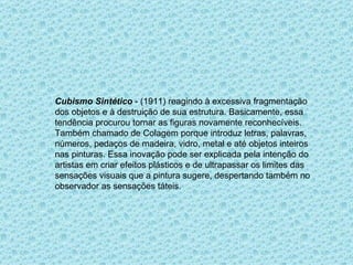 Cubismo Sintético  - (1911) reagindo à excessiva fragmentação dos objetos e à destruição de sua estrutura. Basicamente, essa tendência procurou tornar as figuras novamente reconhecíveis.  Também chamado de Colagem porque introduz letras, palavras, números, pedaços de madeira, vidro, metal e até objetos inteiros nas pinturas. Essa inovação pode ser explicada pela intenção do artistas em criar efeitos plásticos e de ultrapassar os limites das sensações visuais que a pintura sugere, despertando também no observador as sensações táteis.  