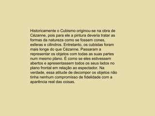 Historicamente o Cubismo originou-se na obra de Cézanne, pois para ele a pintura deveria tratar as formas da natureza como se fossem cones, esferas e cilindros. Entretanto, os cubistas foram mais longe do que Cézanne. Passaram a representar os objetos com todas as suas partes num mesmo plano. É como se eles estivessem abertos e apresentassem todos os seus lados no plano frontal em relação ao espectador. Na verdade, essa atitude de decompor os objetos não tinha nenhum compromisso de fidelidade com a aparência real das coisas.  