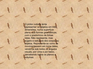 O pintor cubista tenta representar os objetos em três dimensões, numa superfície plana, sob formas geométricas, com o predomínio de linhas retas. Não representa, mas sugere a estrutura dos corpos ou objetos. Representa-os como se movimentassem em torno deles, vendo-os sob todos os ângulos visuais, por cima e por baixo, percebendo todos os planos e volumes.  
