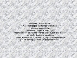 Principais características:    * geometrização das formas e volumes;   * renúncia à perspectiva;   * o claro-escuro perde sua função;   * representação do volume colorido sobre superfícies planas;   * sensação de pintura escultórica;   * cores austeras, do branco ao negro passando pelo cinza, por um ocre apagado ou um castanho suave.     