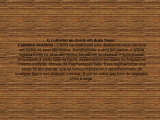 O cubismo se divide em duas fases:   Cubismo Analítico  - (1909) caracterizado pela desestruturação da obra em todos os seus elementos. Decompondo a obra em partes, o artista registra todos os seus elementos em planos sucessivos e superpostos, procurando a visão total da figura, examinado-a em todos os ângulos no mesmo instante, através da fragmentação dela. Essa fragmentação dos seres foi tão grande, que se tornou impossível o reconhecimento de qualquer figura nas pinturas cubistas. A cor se reduz aos tons de castanho, cinza e bege.  