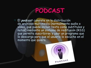 PODCAST
   El podcast consiste en la distribución
    de archivos multimedia (normalmente audio o
    vídeo, que puede incluir texto como subtítulos y
    notas) mediante un sistema de redifusión (RSS)
    que permita suscribirse y usar un programa que
    lo descarga para que el usuario lo escuche en el
    momento que quiera. 
 