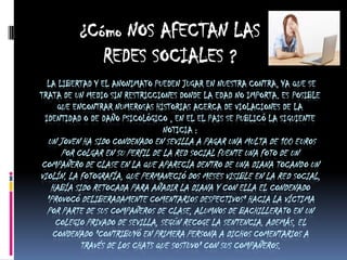 ¿Cómo NOS AFECTAN LAS
             REDES SOCIALES ?
  LA LIBERTAD Y EL ANONIMATO PUEDEN JUGAR EN NUESTRA CONTRA, YA QUE SE
TRATA DE UN MEDIO SIN RESTRICCIONES DONDE LA EDAD NO IMPORTA. ES POSIBLE
    QUE ENCONTRAR NUMEROSAS HISTORIAS ACERCA DE VIOLACIONES DE LA
 IDENTIDAD O DE DAÑO PSICOLÓGICO , EN EL EL PAIS SE PUBLICÓ LA SIGUIENTE
                               NOTICIA :
  UN JOVEN HA SIDO CONDENADO EN SEVILLA A PAGAR UNA MULTA DE 100 EUROS
      POR COLGAR EN SU PERFIL DE LA RED SOCIAL FUENTE UNA FOTO DE UN
COMPAÑERO DE CLASE EN LA QUE APARECÍA DENTRO DE UNA DIANA TOCANDO UN
VIOLÍN. LA FOTOGRAFÍA, QUE PERMANECIÓ DOS MESES VISIBLE EN LA RED SOCIAL,
   HABÍA SIDO RETOCADA PARA AÑADIR LA DIANA Y CON ELLA EL CONDENADO
  "PROVOCÓ DELIBERADAMENTE COMENTARIOS DESPECTIVOS" HACIA LA VÍCTIMA
  POR PARTE DE SUS COMPAÑEROS DE CLASE, ALUMNOS DE BACHILLERATO EN UN
     COLEGIO PRIVADO DE SEVILLA, SEGÚN RECOGE LA SENTENCIA. ADEMÁS, EL
    CONDENADO "CONTRIBUYÓ EN PRIMERA PERSONA A DICHOS COMENTARIOS A
           TRAVÉS DE LOS CHATS QUE SOSTUVO" CON SUS COMPAÑEROS.
 