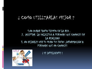 ¿ COMO UTILIZARLAS MEJOR ?

       1.NO DURAR TANTO TIEMPO EN LA RED .
 2. ACEPTAR LA SOLICITUD A PERSONAS QUE CONOCES EN
                     LA REALIDAD
 3. NO DEJARLES VER TU MURO TUS FOTOS ,INFORMACIÓN A
               PERSONAS QUE NO CONOCES

                 ¡ SE INTELIGENTE !
 
