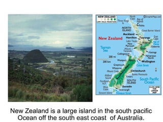 New Zealand is a large island in the south pacific Ocean off the south east coast  of Australia. 