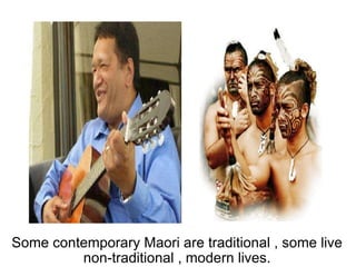 Some contemporary Maori are traditional , some live non-traditional , modern lives. 