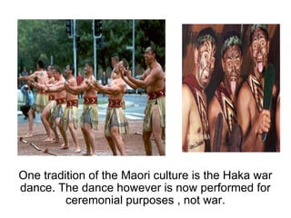 One tradition of the Maori culture is the Haka war dance. The dance however is now performed for ceremonial purposes , not war.   