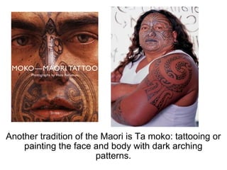 Another tradition of the Maori is Ta moko: tattooing or painting the face and body with dark arching patterns. 