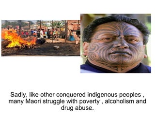 Sadly, like other conquered indigenous peoples , many Maori struggle with poverty , alcoholism and drug abuse. 