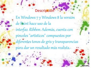 En Windows 7 y Windows 8 la versión
de Paint hace uso de la
interfaz Ribbon. Además, cuenta con
pinceles "artísticos" compuestos por
diferentes tonos de gris y transparencias
para dar un resultado más realista.
Descripción
 