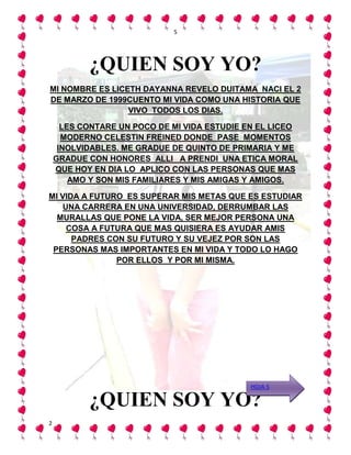 5




           ¿QUIEN SOY YO?
MI NOMBRE ES LICETH DAYANNA REVELO DUITAMA NACI EL 2
DE MARZO DE 1999CUENTO MI VIDA COMO UNA HISTORIA QUE
                 VIVO TODOS LOS DIAS.

      LES CONTARE UN POCO DE MI VIDA ESTUDIE EN EL LICEO
      MODERNO CELESTIN FREINED DONDE PASE MOMENTOS
     INOLVIDABLES. ME GRADUE DE QUINTO DE PRIMARIA Y ME
    GRADUE CON HONORES ALLI A PRENDI UNA ETICA MORAL
    QUE HOY EN DIA LO APLICO CON LAS PERSONAS QUE MAS
        AMO Y SON MIS FAMILIARES Y MIS AMIGAS Y AMIGOS.

MI VIDA A FUTURO ES SUPERAR MIS METAS QUE ES ESTUDIAR
   UNA CARRERA EN UNA UNIVERSIDAD, DERRUMBAR LAS
  MURALLAS QUE PONE LA VIDA, SER MEJOR PERSONA UNA
    COSA A FUTURA QUE MAS QUISIERA ES AYUDAR AMIS
      PADRES CON SU FUTURO Y SU VEJEZ POR SON LAS
 PERSONAS MAS IMPORTANTES EN MI VIDA Y TODO LO HAGO
               POR ELLOS Y POR MI MISMA.




                                              HOJA 5

           ¿QUIEN SOY YO?
2
 