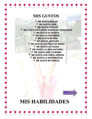 5




            MIS GUSTOS
                ME GUSTA BAILAR
                 ME GUSTA LEER
                ME GUSTA CANTAR
     ME GUSTA EXPLORAR TEMAS NO CONOCIDOS
               ME GUSTA EL ROOCK
              ME GUSTA PARAMORE
                ME GUSTA MI VIDA
               ME GUSTA JACKASS
          ME GUSTA LAS PELIS DE MIEDO
               ME GUSTA LA FAUNA
           ME GUSTA LA VIDA NATURAL
             ME GUSTA SER YO MISMA
           ME GUSTA LOS VIDEO JUEGOS
            ME GUSTA LA INFORMATICA
               ME GUSTA MI FAMILIA




                                   HOJA 1




    MIS HABILIDADES
4
 