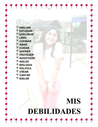 5




    DIBUJAR
    ESTUDIAR
    EXPLORAR
    LEER
    COCINAR
    AMAR
    CUIDAR
    QUERER
    PROTEGER
    INVESTIGAR
    INGLES
    BIOLOGIA
    POLITICA
    CREAR
    CANTAR
    BAILAR




                 MIS
         DEBILIDADES
5
 