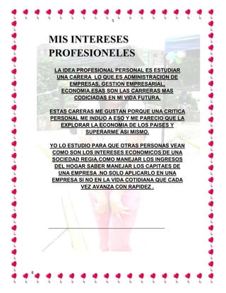 5




    MIS INTERESES
    PROFESIONELES
     LA IDEA PROFESIONAL PERSONAL ES ESTUDIAR
      UNA CARERA LO QUE ES ADMINISTRACION DE
          EMPRESAS, GESTION EMPRESARIAL,
       ECONOMIA.ESAS SON LAS CARRERAS MAS
            CODICIADAS EN MI VIDA FUTURA.

    ESTAS CARERAS ME GUSTAN PORQUE UNA CRITICA
    PERSONAL ME INDIJO A ESO Y ME PARECIO QUE LA
       EXPLORAR LA ECONOMIA DE LOS PAISES Y
               SUPERARME ASI MISMO.

    YO LO ESTUDIO PARA QUE OTRAS PERSONAS VEAN
     COMO SON LOS INTERESES ECONOMICOS DE UNA
     SOCIEDAD REGIA.COMO MANEJAR LOS INGRESOS
      DEL HOGAR SABER MANEJAR LOS CAPITAES DE
       UNA EMPRESA .NO SOLO APLICARLO EN UNA
     EMPRESA SI NO EN LA VIDA COTIDIANA QUE CADA
              VEZ AVANZA CON RAPIDEZ .




8
 