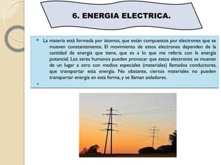  La materia está formada por átomos, que están compuestos por electrones que se
mueven constantemente. El movimiento de estos electrones dependen de la
cantidad de energía que tiene, que es a lo que me refería con la energía
potencial. Los seres humanos pueden provocar que estos electrones se muevan
de un lugar a otro con medios especiales (materiales) llamados conductores,
que transportar esta energía. No obstante, ciertos materiales no pueden
transportar energía en esta forma, y se llaman aisladores.

 La materia está formada por átomos, que están compuestos por electrones que se
mueven constantemente. El movimiento de estos electrones dependen de la
cantidad de energía que tiene, que es a lo que me refería con la energía
potencial. Los seres humanos pueden provocar que estos electrones se muevan
de un lugar a otro con medios especiales (materiales) llamados conductores,
que transportar esta energía. No obstante, ciertos materiales no pueden
transportar energía en esta forma, y se llaman aisladores.

6. ENERGIA ELECTRICA.
 