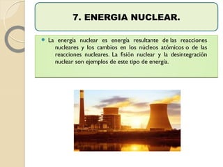  La energía nuclear es energía resultante de las reacciones
nucleares y los cambios en los núcleos atómicos o de las
reacciones nucleares. La fisión nuclear y la desintegración
nuclear son ejemplos de este tipo de energía.
 La energía nuclear es energía resultante de las reacciones
nucleares y los cambios en los núcleos atómicos o de las
reacciones nucleares. La fisión nuclear y la desintegración
nuclear son ejemplos de este tipo de energía.
7. ENERGIA NUCLEAR.
 
