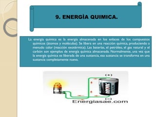  La energía química es la energía almacenada en los enlaces de los compuestos
químicos (átomos y moléculas). Se libera en una reacción química, produciendo a
menudo calor (reacción exotérmica). Las baterías, el petróleo, el gas natural y el
carbón son ejemplos de energía química almacenada. Normalmente, una vez que
la energía química es liberada de una sustancia, esa sustancia se transforma en una
sustancia completamente nueva.
9. ENERGÌA QUIMICA.
 