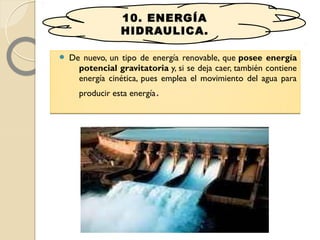 De nuevo, un tipo de energía renovable, que posee energía
potencial gravitatoria y, si se deja caer, también contiene
energía cinética, pues emplea el movimiento del agua para
producir esta energía.
 De nuevo, un tipo de energía renovable, que posee energía
potencial gravitatoria y, si se deja caer, también contiene
energía cinética, pues emplea el movimiento del agua para
producir esta energía.
10. ENERGÍA
HIDRAULICA.
 