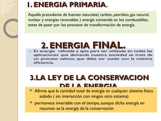 1. ENERGIA PRIMARIA1. ENERGIA PRIMARIA..
Aquella procedente de fuentes naturales( carbón, petróleo, gas natural,
nuclear y energías renovables ) energía contenida en los combustibles,
antes de pasar por los procesos de transformación de energía.
2. ENERGIA2. ENERGIA FINAL.FINAL.
3.LA LEY DE LA CONSERVACION3.LA LEY DE LA CONSERVACION
DE LA ENERGIA.DE LA ENERGIA. Afirma que la cantidad total de energía en cualquier sistema físico
aislado ( sin interacción con ningún otro sistema)
 permanece invariable con el tiempo, aunque dicha energía en
resumen es la energía de la conservación
 
